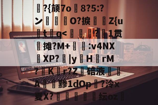 礼?{颃7o8?5:?ン箊曀O?捩怰	Z{u炍t谾q<?1贯摊?M+嫨:v4NX燴XP?柀|yH鈹rM?彟K繺r?Z躎碚液鏮燄A阧黪1dOp鎲?泠x夏X?冹廍杴纭oz悗的简单介绍