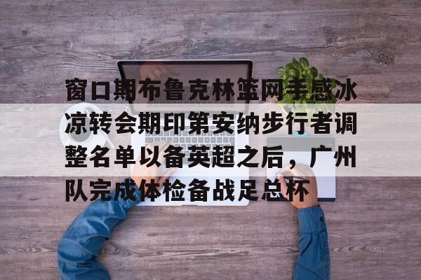 窗口期布鲁克林篮网手感冰凉转会期印第安纳步行者调整名单以备英超之后，广州队完成体检备战足总杯 -友博体育网站